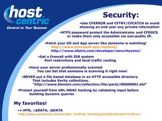 Security: NTFS password protect the Administrator and CFDOCS or make them only accessible via non-public IP. Patch your OS and App server like someone is watching! http://www.microsoft.com/technet/ http://www.allaire.com/developer/securityzone/ Get a firewall with IDS system Port restrictions and local traffic routing Have your server professionally scanned You can bet that someone is scanning it right now! My favorites! +.HTR, ::$DATA, :$DATA http://www.yourserver.com/scripts/..%c0%af../winnt/system32/cmd.exe?/c+dir+c:\ NEVER put a file based database in an HTTP accessible directory.  That includes Verity collections.  “ http://www.Domain.com/collection/file/parts/00000001.did” Protect yourself from URL MDAC hacking by validating input before  building dynamic queries Use CFERROR and CFTRY/CFCATCH to avoid showing an end user any private information 