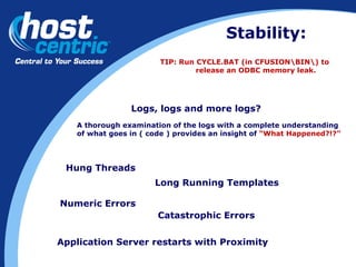 Stability: Logs, logs and more logs? A thorough examination of the logs with a complete understanding  of what goes in ( code ) provides an insight of  “What Happened?!?” Hung Threads Long Running Templates Numeric Errors Catastrophic Errors Application Server restarts with Proximity TIP: Run CYCLE.BAT (in CFUSION\BIN\) to  release an ODBC memory leak. 