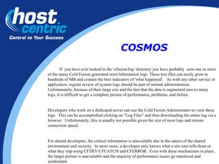 If  you have ever looked in the /cfusion/log/ directory you have probably  seen one or more of the many Cold Fusion generated error/information logs. These text files can easily grow to hundreds of MB and contain the best indicators of 'what happened'.  As with any other service or application, regular review of system logs should be part of normal administration.  Unfortunately, because of their large size and the fact that the data is segmented into so many logs, it is difficult to get a complete picture of performance, problems, and failure. Developers who work on a dedicated server can use the Cold Fusion Administrator to view these logs.  This can be accomplished clicking on "Log Files" and then downloading the entire log via a browser.  Unfortunately, this is usually not possible given the size of most logs and remote connection speed. For shared developers, the critical information is unavailable due to the nature of the shared environment and security.  In most cases, a developer only knows what a site user tells them or what they trap using CFTRY/CFCATCH and CFERROR.  Even with these mechanisms in place, the larger picture is unavailable and the majority of performance issues go unnoticed and unattended. COSMOS 
