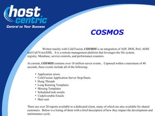 Written mainly with Cold Fusion,  COSMOS  is an integration of ASP, DOS, Perl, ADSI  and Call/VoiceXML.  It is a remote management platform that leverages the file system,  registry, Metabase, service controls, and performance counters.  At current,  COSMOS  contains over 18 million server events..  Captured within a maximum of 40 seconds, these events include all of the following: Application errors Cold Fusion Application Server Stop/Starts Hung Threads Long Running Templates Missing Templates Scheduled task results Undeliverable Emails Mail sent There are over 20 reports available to a dedicated client, many of which are also available for shared customers.  Below is a listing of them with a brief description of how they impact the development and maintenance cycle. COSMOS 