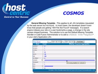 General Missing Template  - This applies to all .cfm templates requested by the web server but not found.  In most cases, the developer doesn't even know that people are getting " 404 File Not Found " messages.  If a search engine indexes your site or a user bookmarks a page, a change in the site causes missed business.  The solution is to use the Default Missing Template Handler in Cold Fusion Administrator or to add a  CFERROR TYPE="REQUEST"   in your site's Application.cfm. COSMOS 