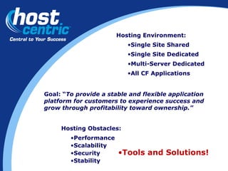 Hosting Obstacles: Performance Scalability Security Stability Hosting Environment: Single Site Shared Single Site Dedicated Multi-Server Dedicated Goal: “ To provide a stable and flexible application platform for customers to experience success and grow through profitability toward ownership.” Tools and Solutions! All CF Applications 