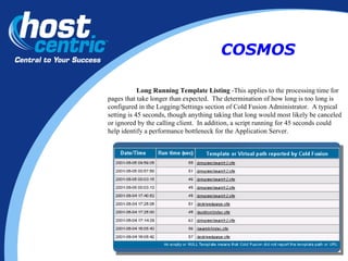 Long Running Template Listing  -This applies to the processing time for pages that take longer than expected.  The determination of how long is too long is configured in the Logging/Settings section of Cold Fusion Administrator.  A typical setting is 45 seconds, though anything taking that long would most likely be canceled or ignored by the calling client.  In addition, a script running for 45 seconds could help identify a performance bottleneck for the Application Server.  COSMOS 