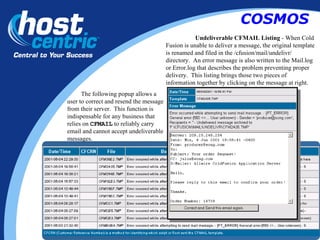 Undeliverable CFMAIL Listing  - When Cold Fusion is unable to deliver a message, the original template is renamed and filed in the /cfusion/mail/undelivr/ directory.  An error message is also written to the Mail.log or Error.log that describes the problem preventing proper delivery.  This listing brings those two pieces of information together by clicking on the message at right.  The following popup allows a user to correct and resend the message from their server.  This function is indispensable for any business that relies on  CFMAIL  to reliably carry email and cannot accept undeliverable messages. COSMOS 