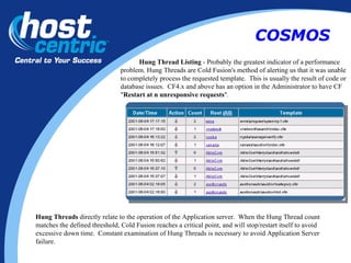 Hung Thread Listing  - Probably the greatest indicator of a performance problem. Hung Threads are Cold Fusion's method of alerting us that it was unable to completely process the requested template.  This is usually the result of code or database issues.  CF4.x and above has an option in the Administrator to have CF " Restart at n unresponsive requests ".  Hung Threads  directly relate to the operation of the Application server.  When the Hung Thread count matches the defined threshold, Cold Fusion reaches a critical point, and will stop/restart itself to avoid excessive down time.  Constant examination of Hung Threads is necessary to avoid Application Server failure. COSMOS 