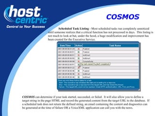Scheduled Task Listing  - Most scheduled tasks run completely unnoticed until someone realizes that a critical function has not processed in days.  This listing is not much to look at but, under the hood, a huge modification and improvement has been created for the Executive Service. COSMOS  can determine if your task started, succeeded, or failed.  It will also allow you to define a target string in the page HTML and record the generated content from the target URL to the database.  If a scheduled task does not return the defined string, an email containing the content and diagnostics can be generated at the time of failure OR a VoiceXML application can call you with the news. COSMOS 