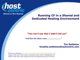 Running CF in a Shared and Dedicated Hosting Environment Tim Nettleton [email_address] “ You can’t say that I didn’t tell ya!” Performance debugging:  http://allaire.com/Handlers/index.cfm?ID=8627&Method=Full Allaire on MS Access: http://allaire.com/Handlers/index.cfm?ID=1540&Method=Full  MSFT on MS Access: http://support.microsoft.com/support/kb/articles/q174/4/96.asp “ And then the aliens came…………………” 
