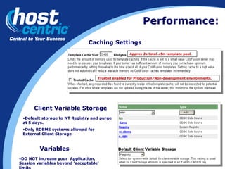 Performance: Caching Settings Approx 2x total .cfm template pool. Trusted enabled for Production/Non-development environments. Client Variable Storage Default storage to NT Registry and purge at 5 days. Only RDBMS systems allowed for External Client Storage DO NOT increase your  Application, Session variables beyond ‘acceptable’ limits Variables 