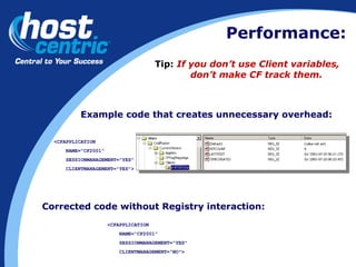 Tip:   If you don’t use Client variables,  don’t make CF track them. Example code that creates unnecessary overhead: <CFAPPLICATION NAME="CF2001" SESSIONMANAGEMENT="YES" CLIENTMANAGEMENT="YES"> Corrected code without Registry interaction: <CFAPPLICATION NAME="CF2001" SESSIONMANAGEMENT="YES" CLIENTMANAGEMENT=“NO"> Performance: 