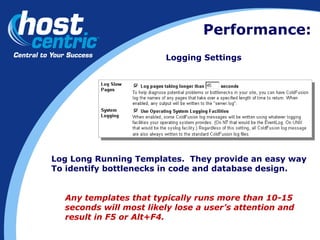 Performance: Logging Settings Log Long Running Templates.  They provide an easy way To identify bottlenecks in code and database design. Any templates that typically runs more than 10-15 seconds will most likely lose a user’s attention and result in F5 or Alt+F4. 