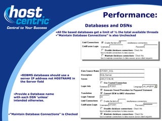 Performance: Databases and DSNs All file based databases get a limit of ½ the total available threads “ Maintain Database Connections” is also Unchecked RDBMS databases should use a server IP address not HOSTNAME in the Server field “ Maintain Database Connections” is Checked Provide a Database name with each DSN ‘unless’ intended otherwise. 