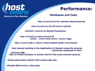 Performance: Databases and Code Use  CACHEDWITHIN  for common shared queries Use  BLOCKFACTOR  for all  SELECT  queries Convert  CFQUERY s to Stored Procedures Use  CFTRANSACTION (s) around all  INSERT, UPDATE  and  DELETE CFQUERY  tags. Use  CFLOCK s with a  TIMEOUT  value nested inside  CFTRY  blocks Use manual caching in the Application or Session scope for pinning    commonly requested or Non-Dynamic SQL. Run an Index Analyzer or similar tool for the most common queries. Cache generated content with custom tag sets. Disable RDS service. (Security) 
