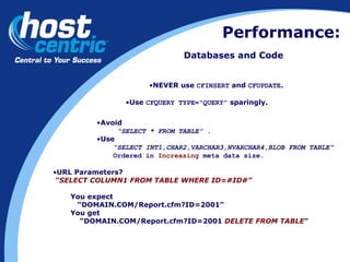 Performance: Databases and Code Avoid  “ SELECT * FROM TABLE” . Use  “ SELECT INT1,CHAR2,VARCHAR3,NVARCHAR4,BLOB FROM TABLE” Ordered in  Increasing  meta data size. Use  CFQUERY TYPE=“QUERY”  sparingly. URL Parameters?  “ SELECT COLUMN1 FROM TABLE WHERE ID=#ID#” You expect  “ DOMAIN.COM/Report.cfm?ID=2001”  You get “ DOMAIN.COM/Report.cfm?ID=2001  DELETE FROM TABLE ” NEVER use  CFINSERT  and  CFUPDATE . 