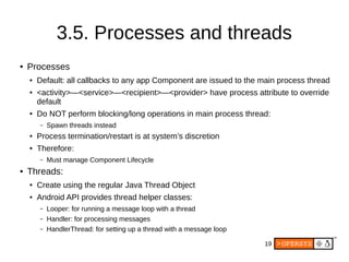19
3.5. Processes and threads
● Processes
● Default: all callbacks to any app Component are issued to the main process thread
● <activity>—<service>—<recipient>—<provider> have process attribute to override
default
● Do NOT perform blocking/long operations in main process thread:
– Spawn threads instead
● Process termination/restart is at system’s discretion
● Therefore:
– Must manage Component Lifecycle
● Threads:
● Create using the regular Java Thread Object
● Android API provides thread helper classes:
– Looper: for running a message loop with a thread
– Handler: for processing messages
– HandlerThread: for setting up a thread with a message loop
 
