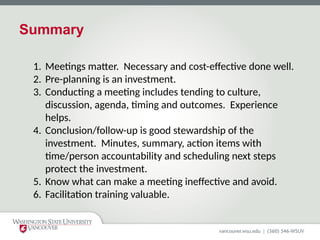 Summary
1. Meetings matter. Necessary and cost-effective done well.
2. Pre-planning is an investment.
3. Conducting a meeting includes tending to culture,
discussion, agenda, timing and outcomes. Experience
helps.
4. Conclusion/follow-up is good stewardship of the
investment. Minutes, summary, action items with
time/person accountability and scheduling next steps
protect the investment.
5. Know what can make a meeting ineffective and avoid.
6. Facilitation training valuable.
 