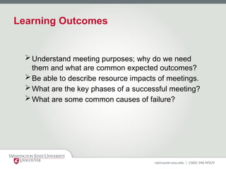 Learning Outcomes
Understand meeting purposes; why do we need
them and what are common expected outcomes?
Be able to describe resource impacts of meetings.
What are the key phases of a successful meeting?
What are some common causes of failure?
 