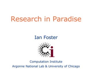 Research in Paradise Ian Foster Computation Institute Argonne National Lab & University of Chicago 
