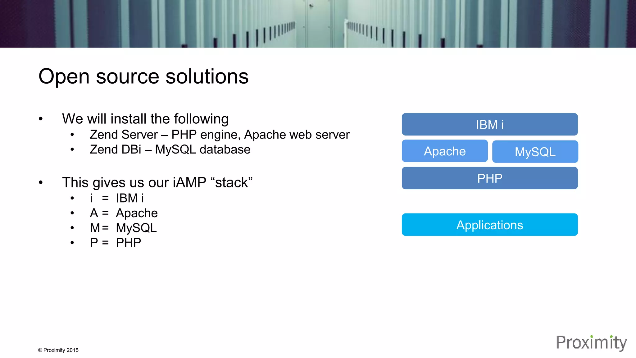 © Proximity 2015 Open source solutions • We will install the following • Zend Server – PHP engine, Apache web server • Zend DBi – MySQL database • This gives us our iAMP “stack” • i = IBM i • A = Apache • M= MySQL • P = PHP IBM i Apache MySQL PHP Applications 