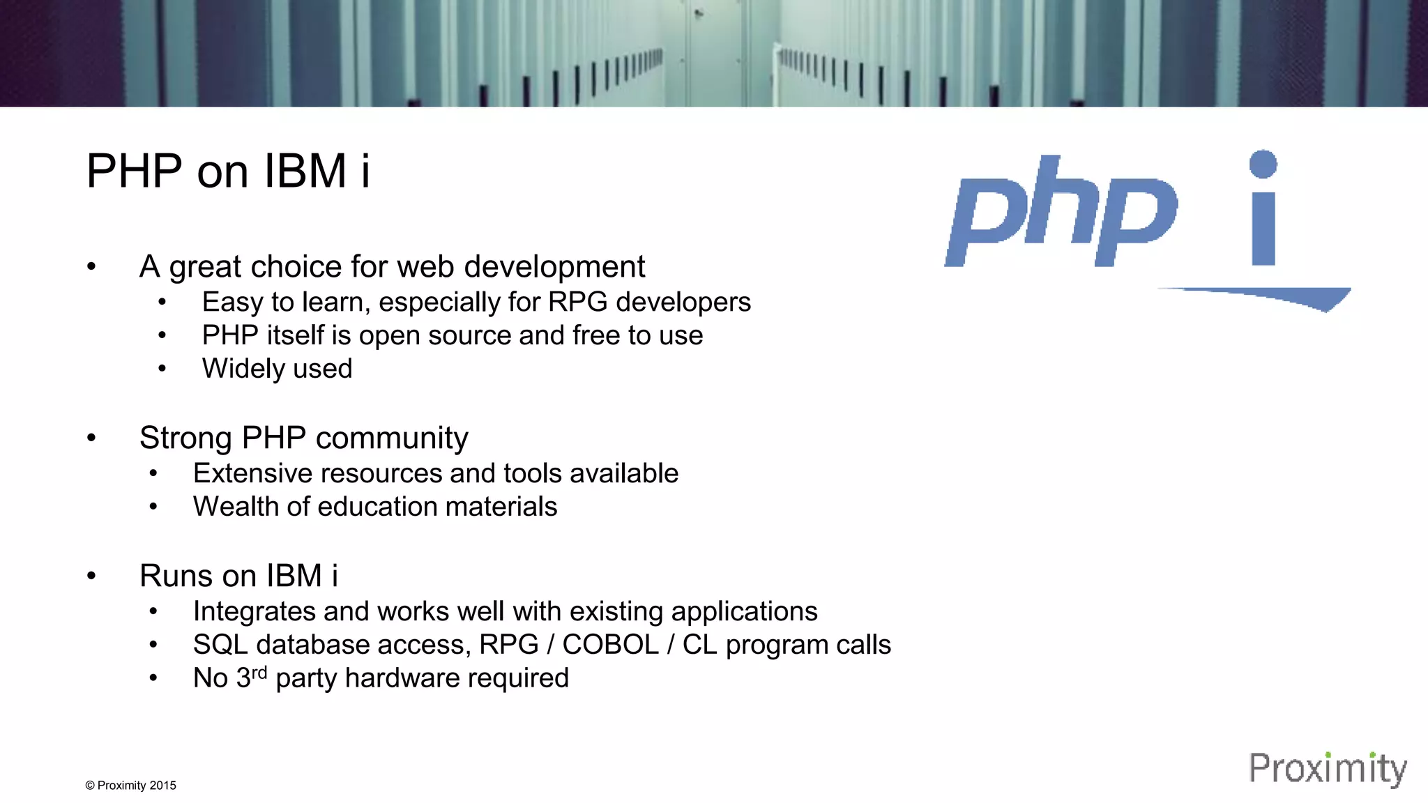 © Proximity 2015 PHP on IBM i • A great choice for web development • Easy to learn, especially for RPG developers • PHP itself is open source and free to use • Widely used • Strong PHP community • Extensive resources and tools available • Wealth of education materials • Runs on IBM i • Integrates and works well with existing applications • SQL database access, RPG / COBOL / CL program calls • No 3rd party hardware required 