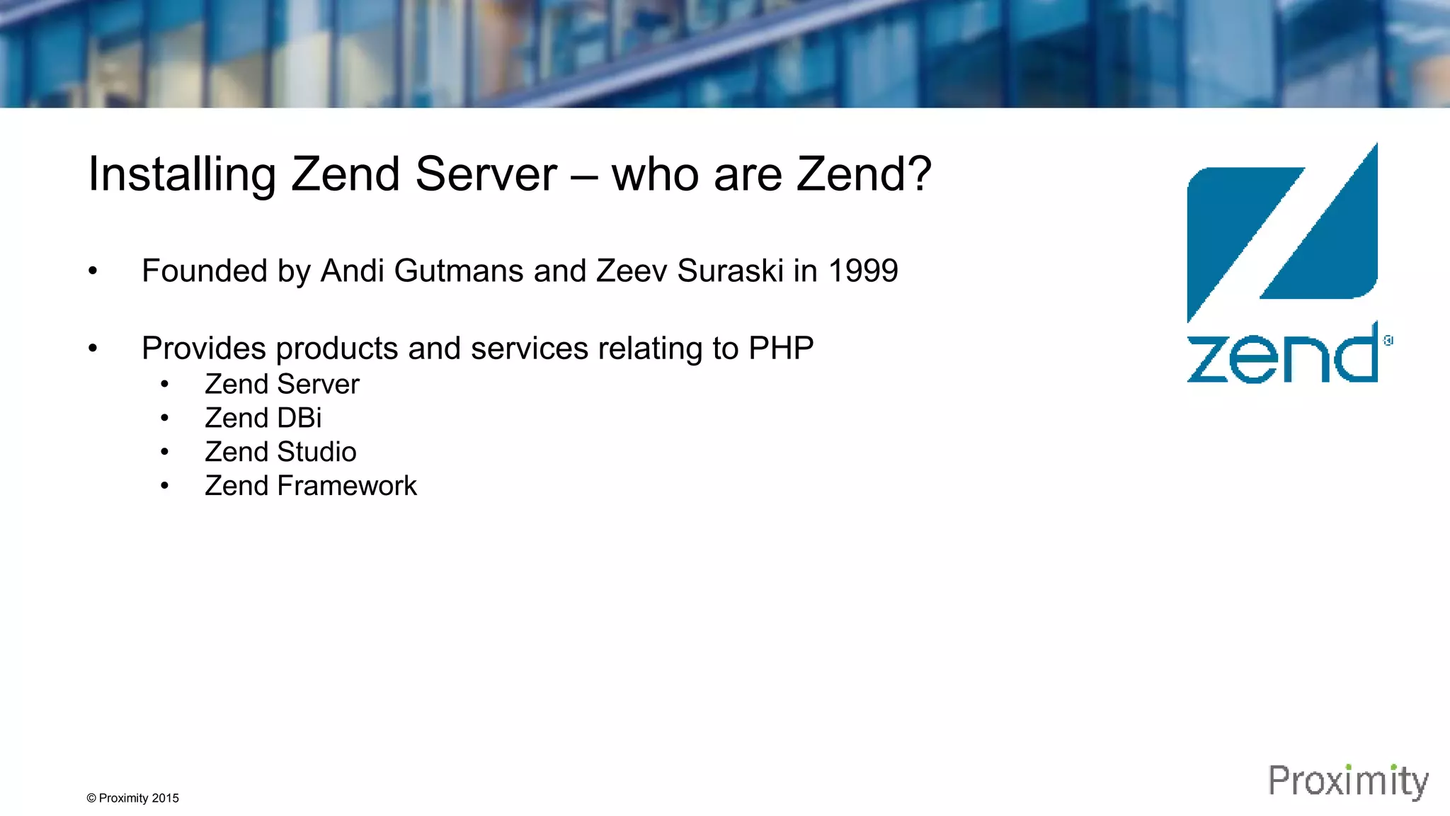 © Proximity 2015 Installing Zend Server – who are Zend? • Founded by Andi Gutmans and Zeev Suraski in 1999 • Provides products and services relating to PHP • Zend Server • Zend DBi • Zend Studio • Zend Framework 