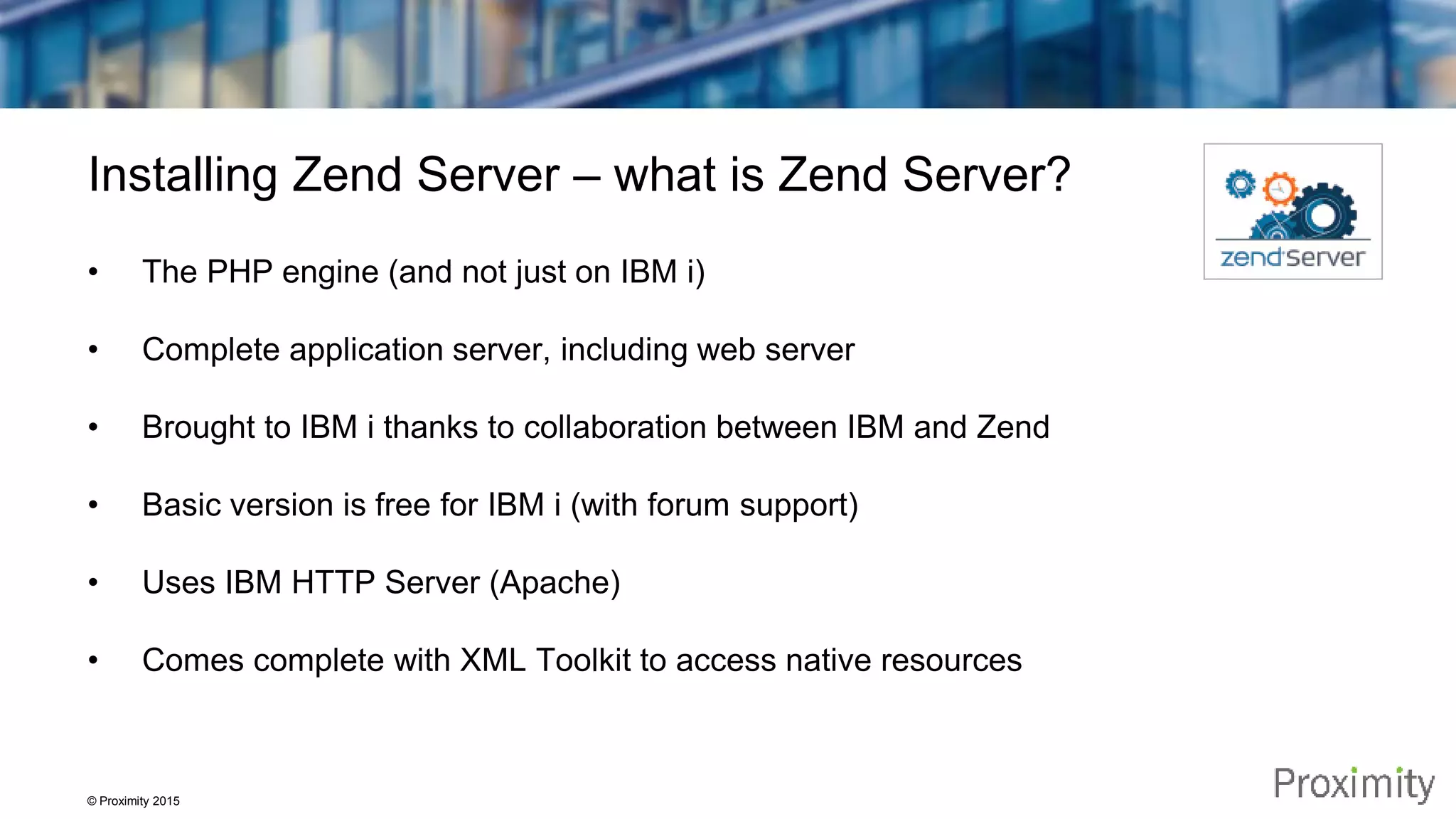© Proximity 2015 Installing Zend Server – what is Zend Server? • The PHP engine (and not just on IBM i) • Complete application server, including web server • Brought to IBM i thanks to collaboration between IBM and Zend • Basic version is free for IBM i (with forum support) • Uses IBM HTTP Server (Apache) • Comes complete with XML Toolkit to access native resources 