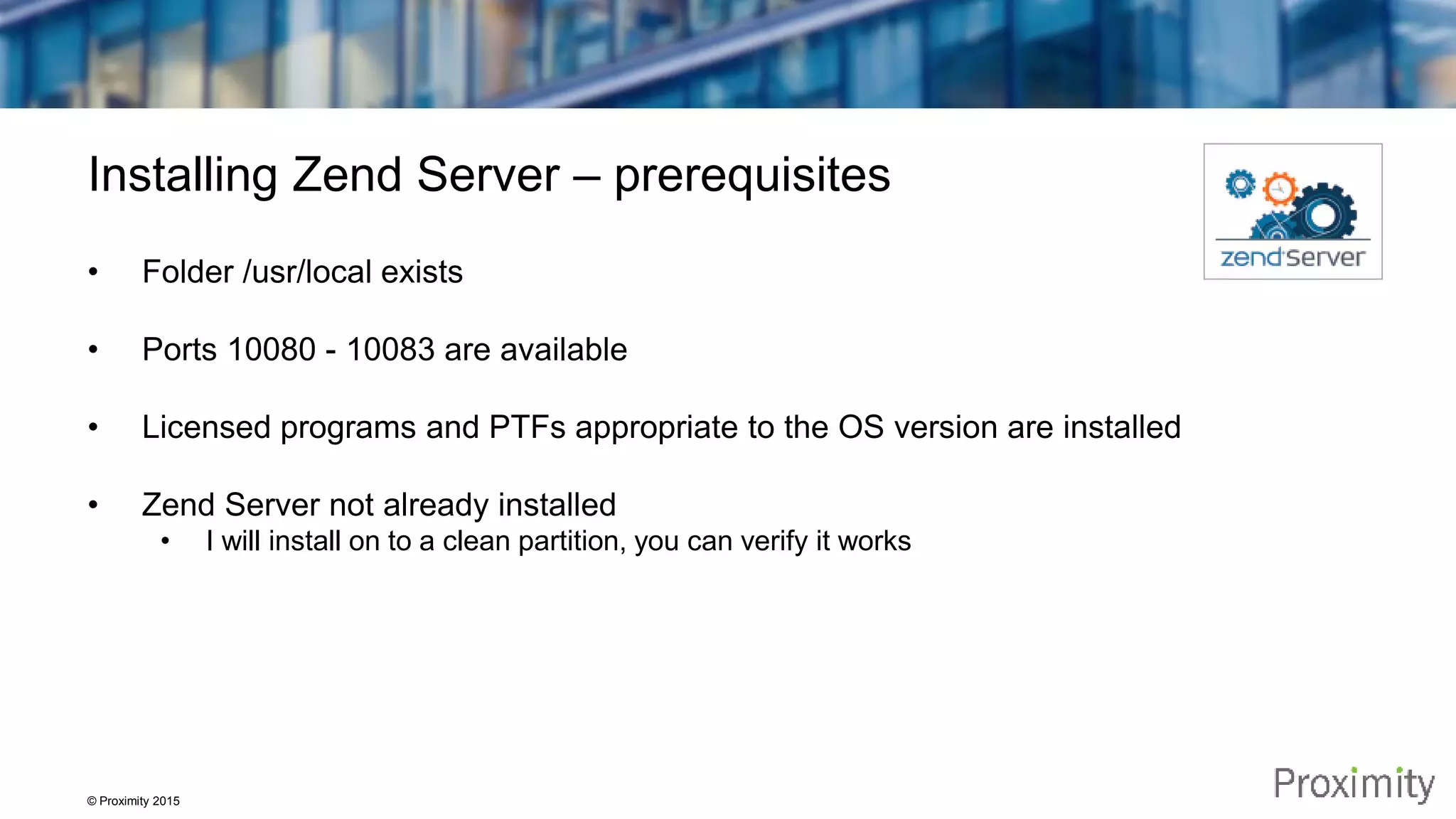 © Proximity 2015 Installing Zend Server – prerequisites • Folder /usr/local exists • Ports 10080 - 10083 are available • Licensed programs and PTFs appropriate to the OS version are installed • Zend Server not already installed • I will install on to a clean partition, you can verify it works 