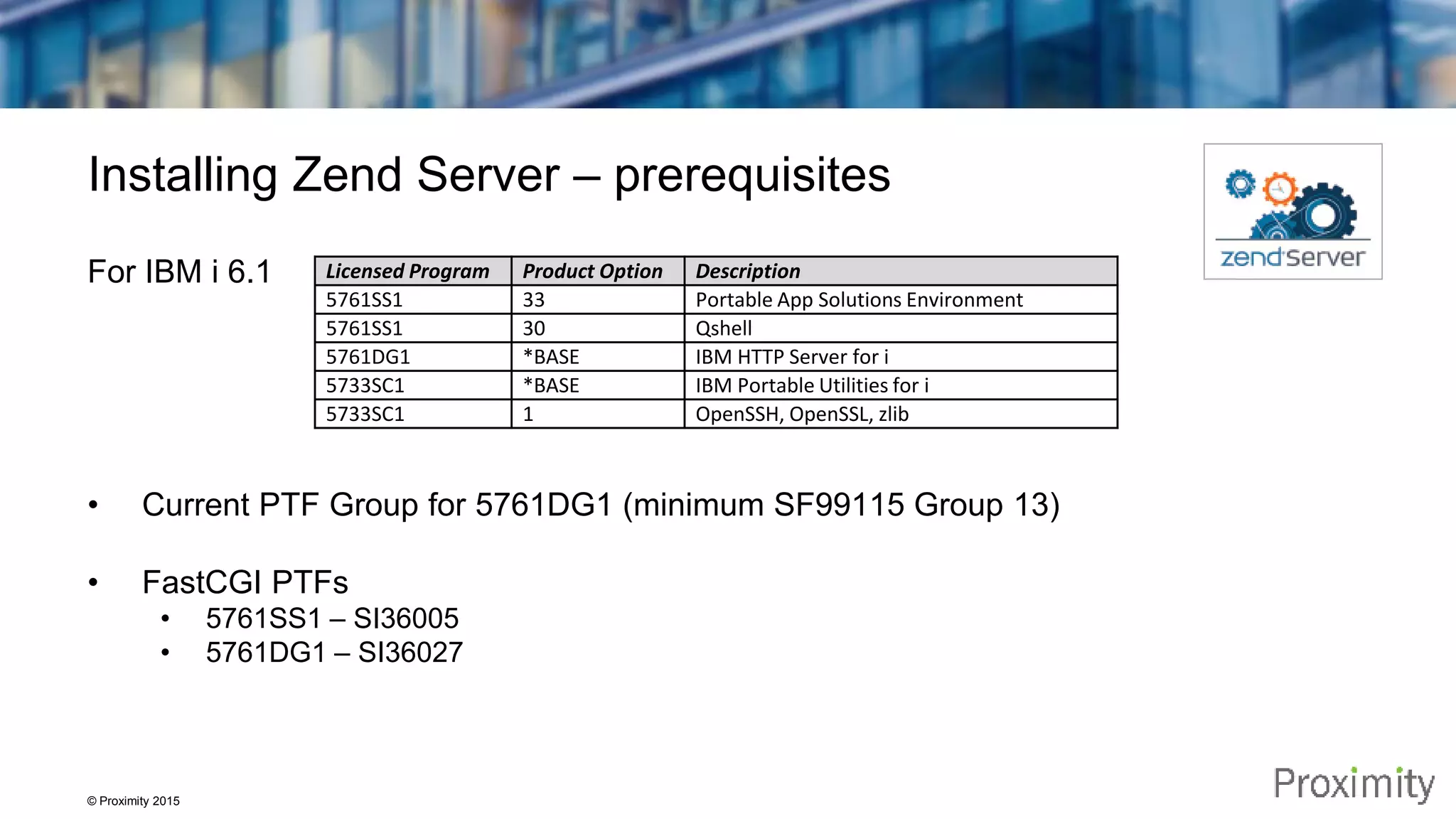 © Proximity 2015 Installing Zend Server – prerequisites For IBM i 6.1 • Current PTF Group for 5761DG1 (minimum SF99115 Group 13) • FastCGI PTFs • 5761SS1 – SI36005 • 5761DG1 – SI36027 Licensed Program Product Option Description 5761SS1 33 Portable App Solutions Environment 5761SS1 30 Qshell 5761DG1 *BASE IBM HTTP Server for i 5733SC1 *BASE IBM Portable Utilities for i 5733SC1 1 OpenSSH, OpenSSL, zlib 