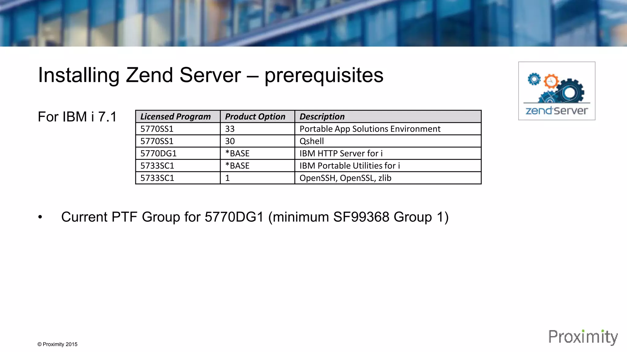 © Proximity 2015 Installing Zend Server – prerequisites For IBM i 7.1 • Current PTF Group for 5770DG1 (minimum SF99368 Group 1) Licensed Program Product Option Description 5770SS1 33 Portable App Solutions Environment 5770SS1 30 Qshell 5770DG1 *BASE IBM HTTP Server for i 5733SC1 *BASE IBM Portable Utilities for i 5733SC1 1 OpenSSH, OpenSSL, zlib 