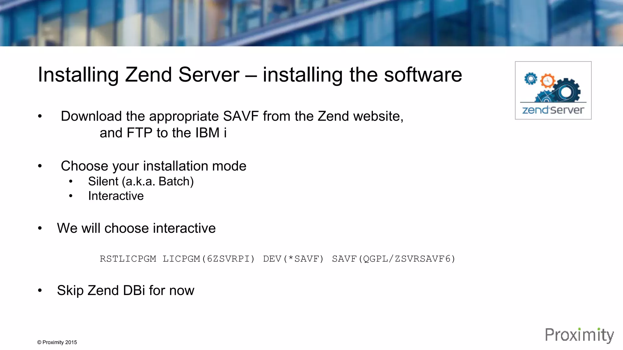 © Proximity 2015 Installing Zend Server – installing the software • Download the appropriate SAVF from the Zend website, and FTP to the IBM i • Choose your installation mode • Silent (a.k.a. Batch) • Interactive • We will choose interactive RSTLICPGM LICPGM(6ZSVRPI) DEV(*SAVF) SAVF(QGPL/ZSVRSAVF6) • Skip Zend DBi for now 