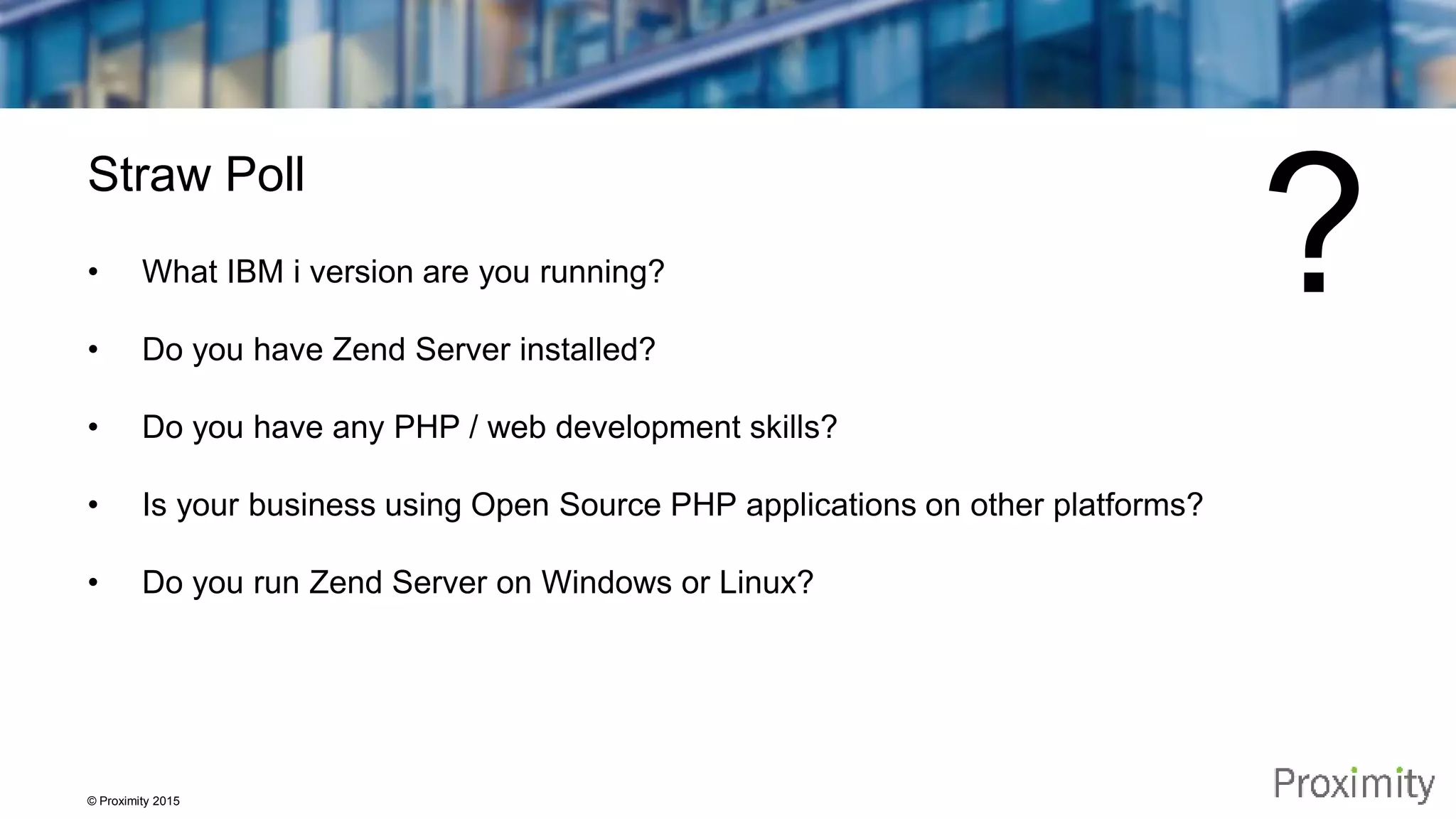 © Proximity 2015 Straw Poll • What IBM i version are you running? • Do you have Zend Server installed? • Do you have any PHP / web development skills? • Is your business using Open Source PHP applications on other platforms? • Do you run Zend Server on Windows or Linux? ? 