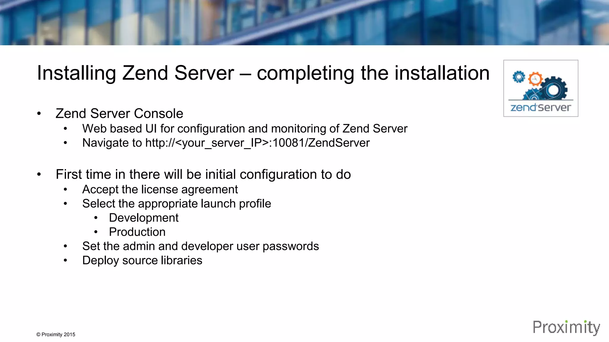 © Proximity 2015 Installing Zend Server – completing the installation • Zend Server Console • Web based UI for configuration and monitoring of Zend Server • Navigate to http://<your_server_IP>:10081/ZendServer • First time in there will be initial configuration to do • Accept the license agreement • Select the appropriate launch profile • Development • Production • Set the admin and developer user passwords • Deploy source libraries 