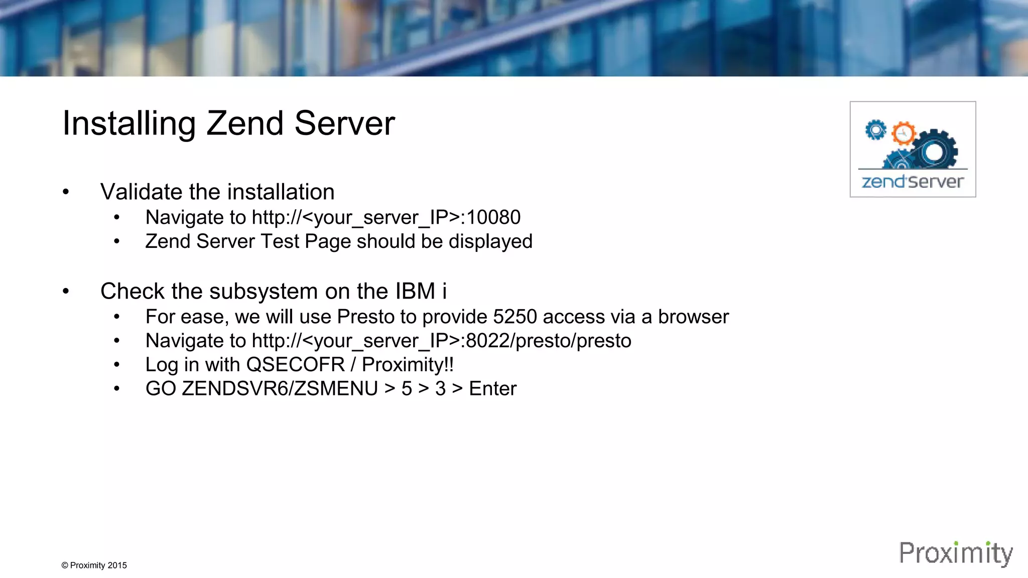 © Proximity 2015 Installing Zend Server • Validate the installation • Navigate to http://<your_server_IP>:10080 • Zend Server Test Page should be displayed • Check the subsystem on the IBM i • For ease, we will use Presto to provide 5250 access via a browser • Navigate to http://<your_server_IP>:8022/presto/presto • Log in with QSECOFR / Proximity!! • GO ZENDSVR6/ZSMENU > 5 > 3 > Enter 