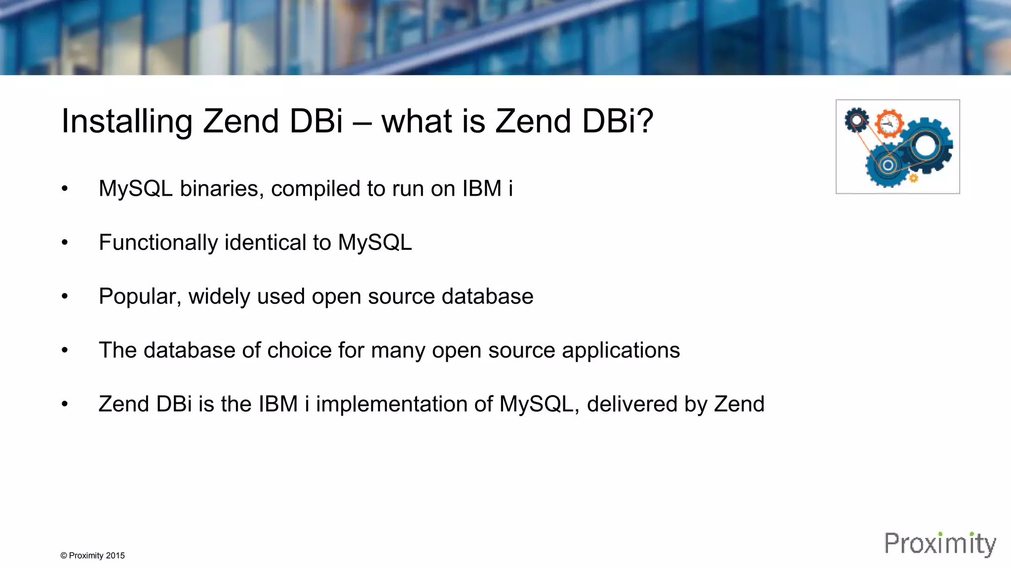 © Proximity 2015 Installing Zend DBi – what is Zend DBi? • MySQL binaries, compiled to run on IBM i • Functionally identical to MySQL • Popular, widely used open source database • The database of choice for many open source applications • Zend DBi is the IBM i implementation of MySQL, delivered by Zend 