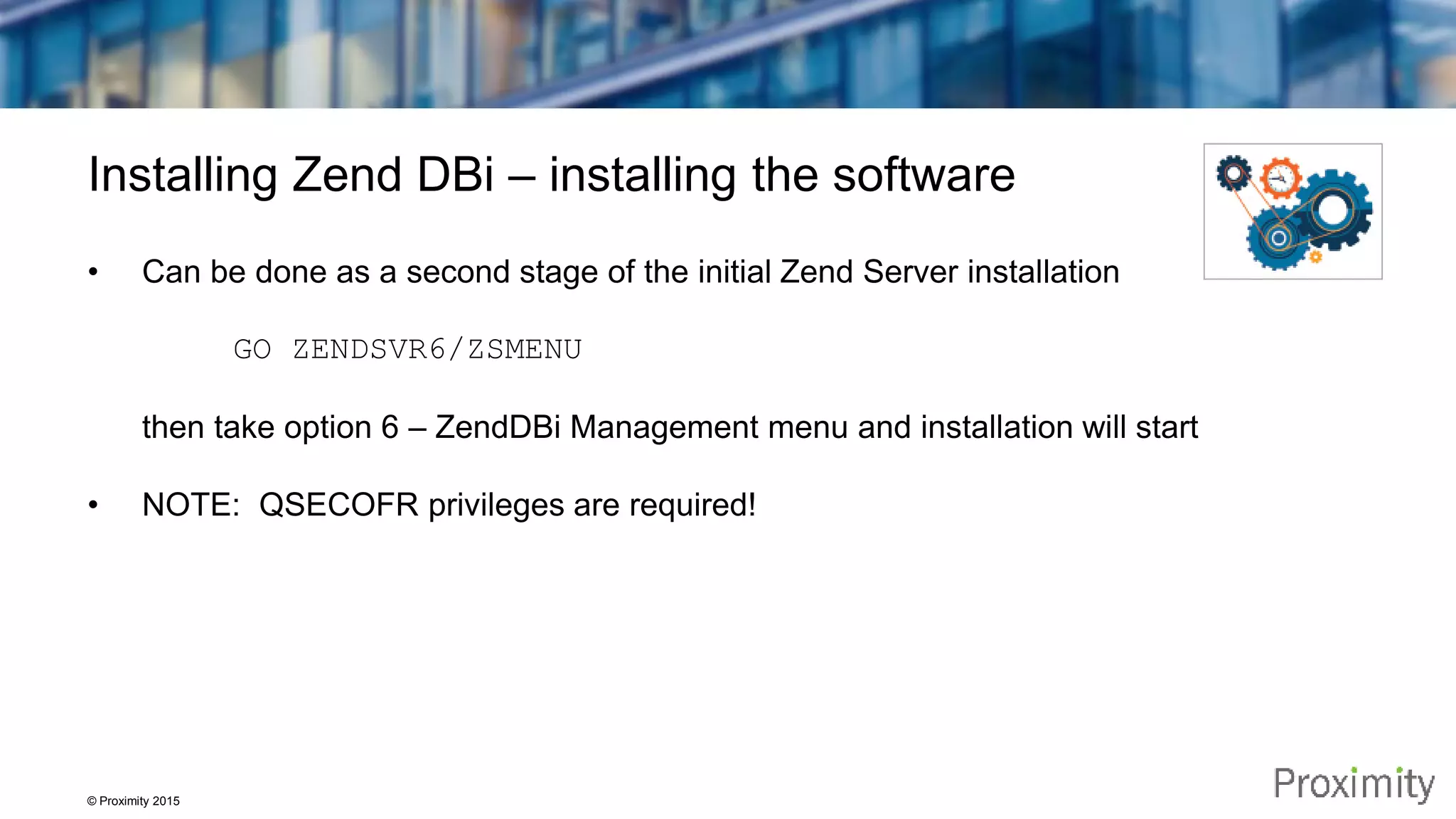 © Proximity 2015 Installing Zend DBi – installing the software • Can be done as a second stage of the initial Zend Server installation GO ZENDSVR6/ZSMENU then take option 6 – ZendDBi Management menu and installation will start • NOTE: QSECOFR privileges are required! 