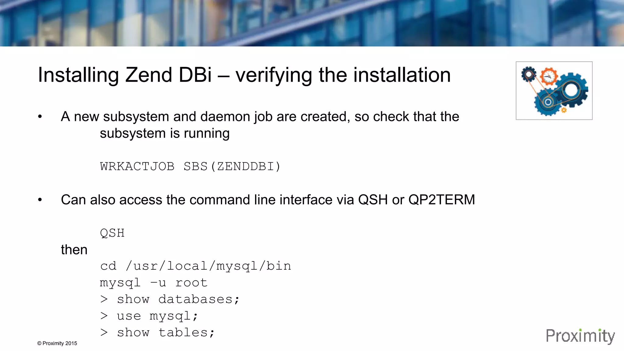 © Proximity 2015 Installing Zend DBi – verifying the installation • A new subsystem and daemon job are created, so check that the subsystem is running WRKACTJOB SBS(ZENDDBI) • Can also access the command line interface via QSH or QP2TERM QSH then cd /usr/local/mysql/bin mysql –u root > show databases; > use mysql; > show tables; 