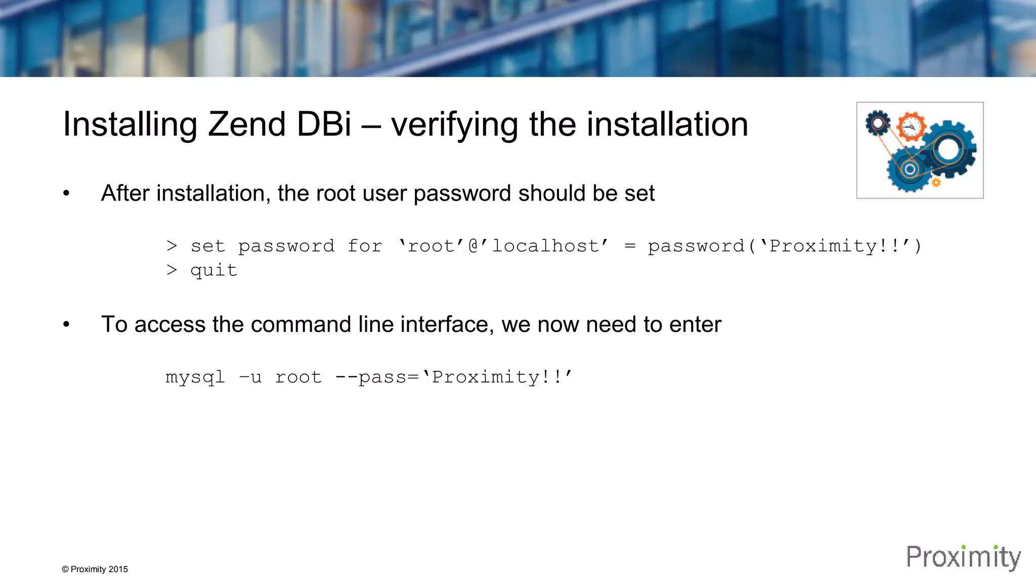 © Proximity 2015 Installing Zend DBi – verifying the installation • After installation, the root user password should be set > set password for ‘root’@’localhost’ = password(‘Proximity!!’) > quit • To access the command line interface, we now need to enter mysql –u root --pass=‘Proximity!!’ 