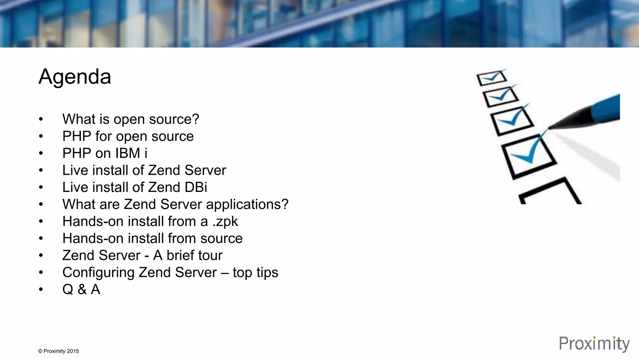 © Proximity 2015 Agenda • What is open source? • PHP for open source • PHP on IBM i • Live install of Zend Server • Live install of Zend DBi • What are Zend Server applications? • Hands-on install from a .zpk • Hands-on install from source • Zend Server - A brief tour • Configuring Zend Server – top tips • Q & A 