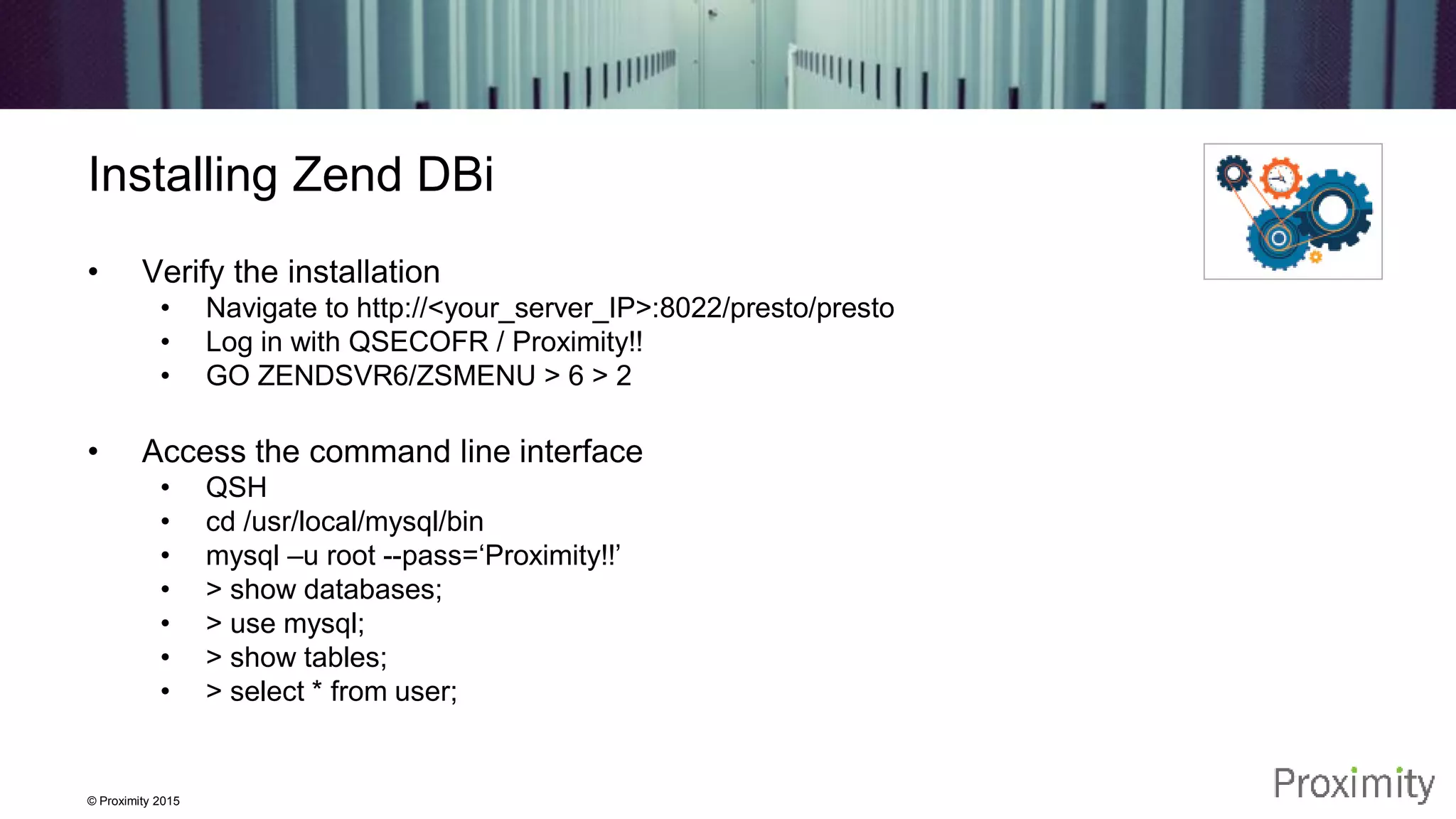 © Proximity 2015 Installing Zend DBi • Verify the installation • Navigate to http://<your_server_IP>:8022/presto/presto • Log in with QSECOFR / Proximity!! • GO ZENDSVR6/ZSMENU > 6 > 2 • Access the command line interface • QSH • cd /usr/local/mysql/bin • mysql –u root --pass=‘Proximity!!’ • > show databases; • > use mysql; • > show tables; • > select * from user; 
