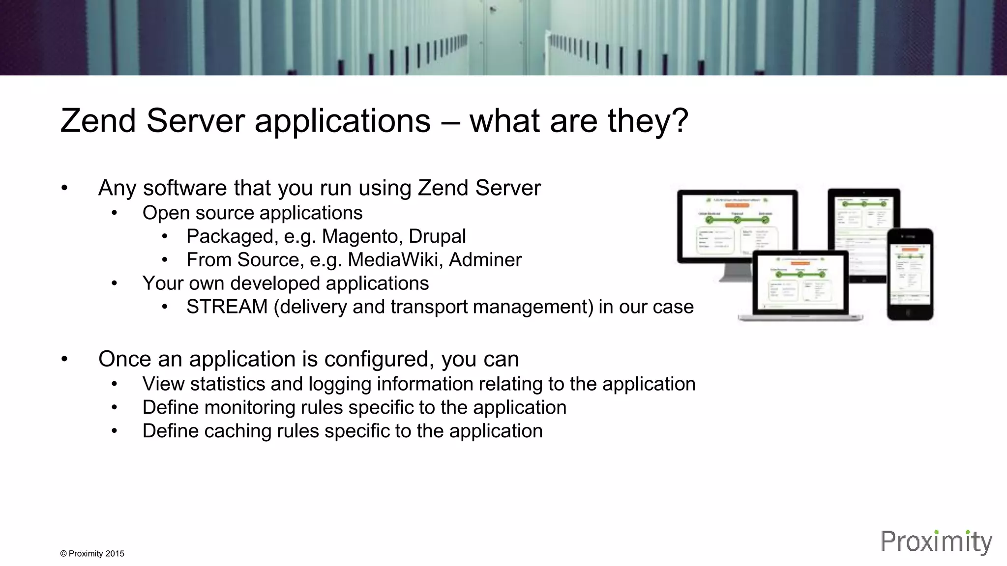 © Proximity 2015 Zend Server applications – what are they? • Any software that you run using Zend Server • Open source applications • Packaged, e.g. Magento, Drupal • From Source, e.g. MediaWiki, Adminer • Your own developed applications • STREAM (delivery and transport management) in our case • Once an application is configured, you can • View statistics and logging information relating to the application • Define monitoring rules specific to the application • Define caching rules specific to the application 