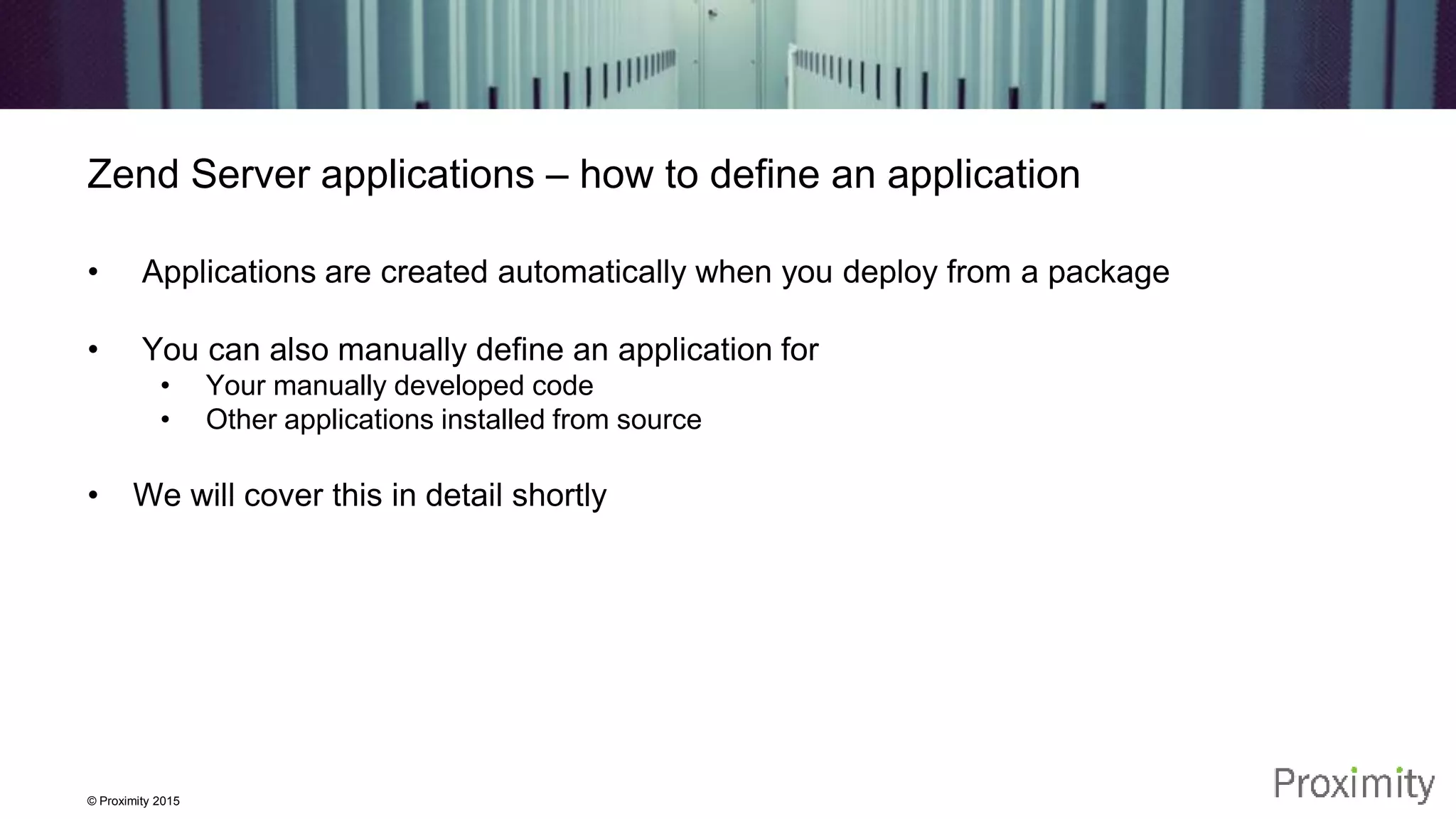 © Proximity 2015 Zend Server applications – how to define an application • Applications are created automatically when you deploy from a package • You can also manually define an application for • Your manually developed code • Other applications installed from source • We will cover this in detail shortly 