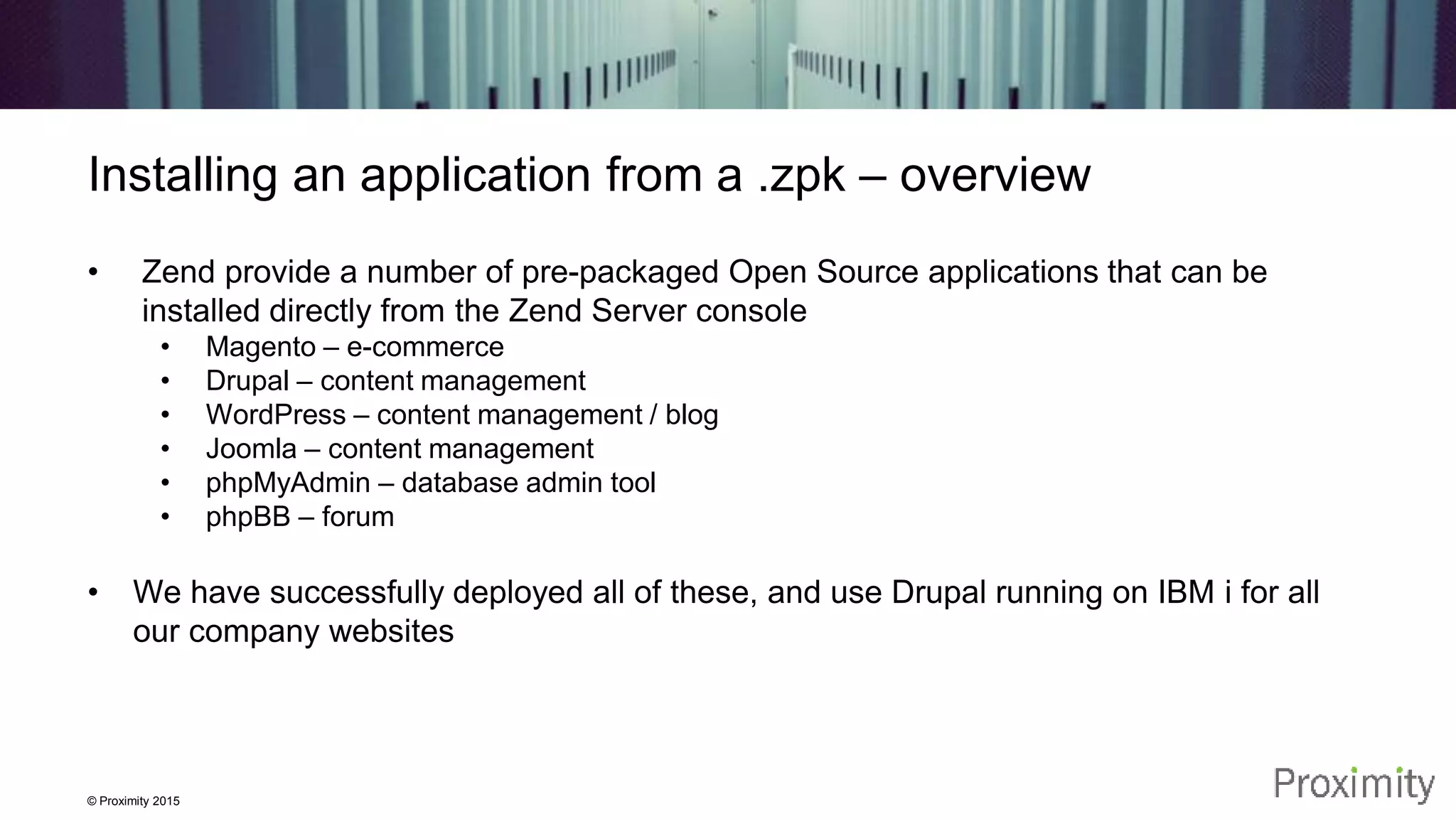 © Proximity 2015 Installing an application from a .zpk – overview • Zend provide a number of pre-packaged Open Source applications that can be installed directly from the Zend Server console • Magento – e-commerce • Drupal – content management • WordPress – content management / blog • Joomla – content management • phpMyAdmin – database admin tool • phpBB – forum • We have successfully deployed all of these, and use Drupal running on IBM i for all our company websites 