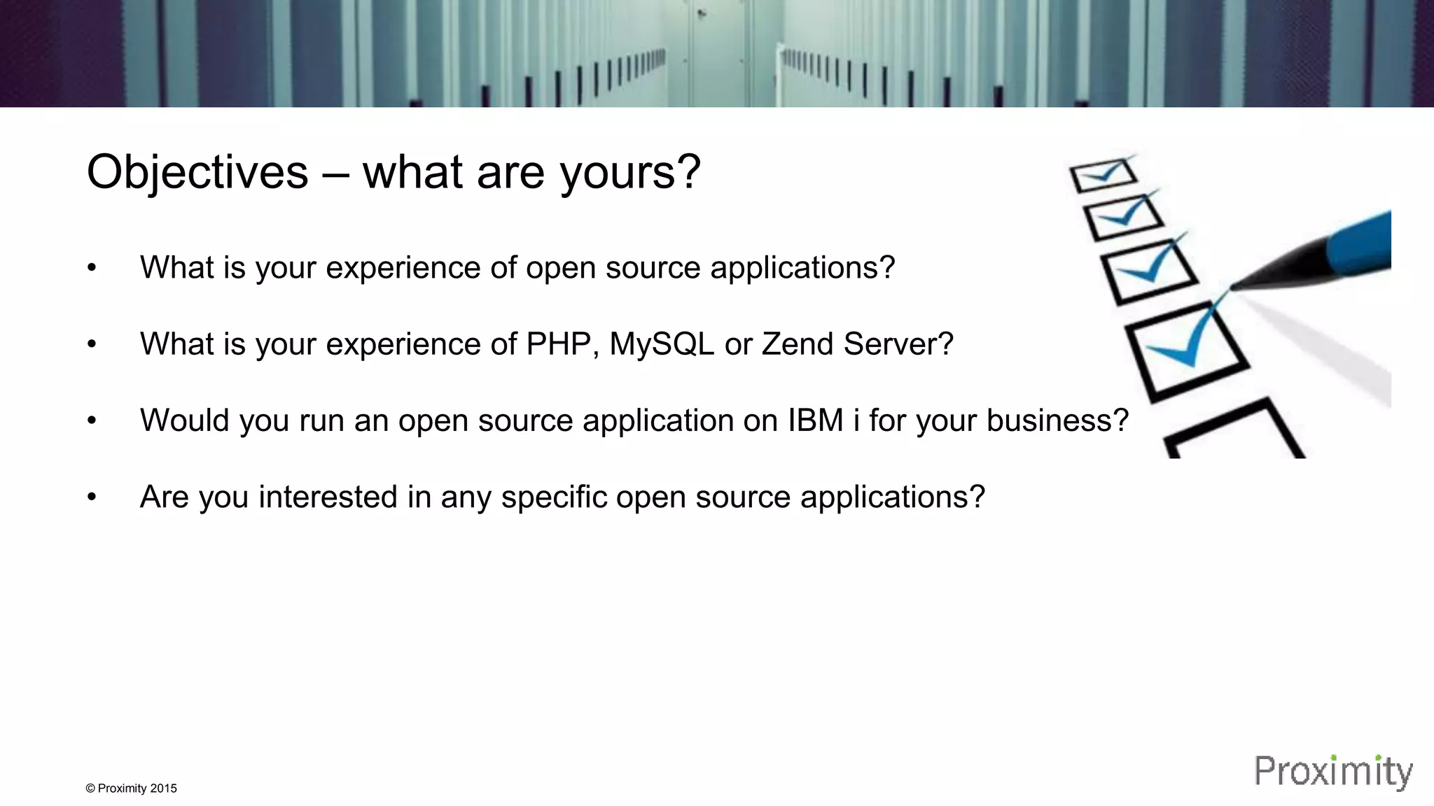 © Proximity 2015 Objectives – what are yours? • What is your experience of open source applications? • What is your experience of PHP, MySQL or Zend Server? • Would you run an open source application on IBM i for your business? • Are you interested in any specific open source applications? 