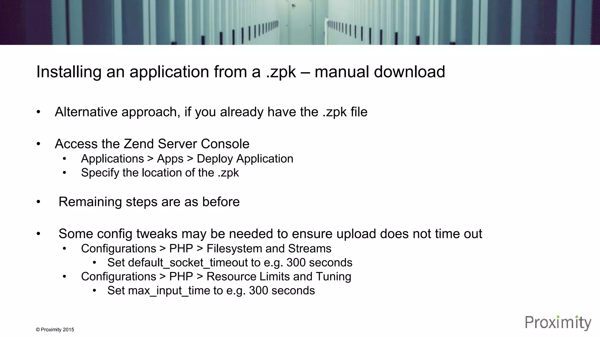 © Proximity 2015 Installing an application from a .zpk – manual download • Alternative approach, if you already have the .zpk file • Access the Zend Server Console • Applications > Apps > Deploy Application • Specify the location of the .zpk • Remaining steps are as before • Some config tweaks may be needed to ensure upload does not time out • Configurations > PHP > Filesystem and Streams • Set default_socket_timeout to e.g. 300 seconds • Configurations > PHP > Resource Limits and Tuning • Set max_input_time to e.g. 300 seconds 
