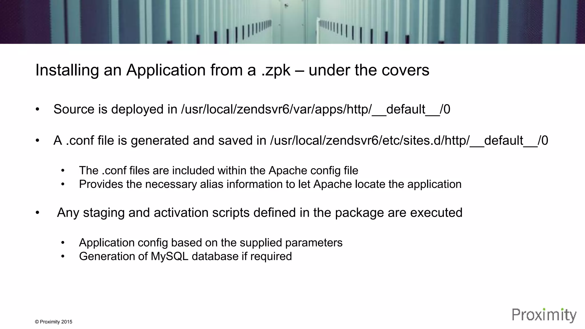 © Proximity 2015 Installing an Application from a .zpk – under the covers • Source is deployed in /usr/local/zendsvr6/var/apps/http/__default__/0 • A .conf file is generated and saved in /usr/local/zendsvr6/etc/sites.d/http/__default__/0 • The .conf files are included within the Apache config file • Provides the necessary alias information to let Apache locate the application • Any staging and activation scripts defined in the package are executed • Application config based on the supplied parameters • Generation of MySQL database if required 