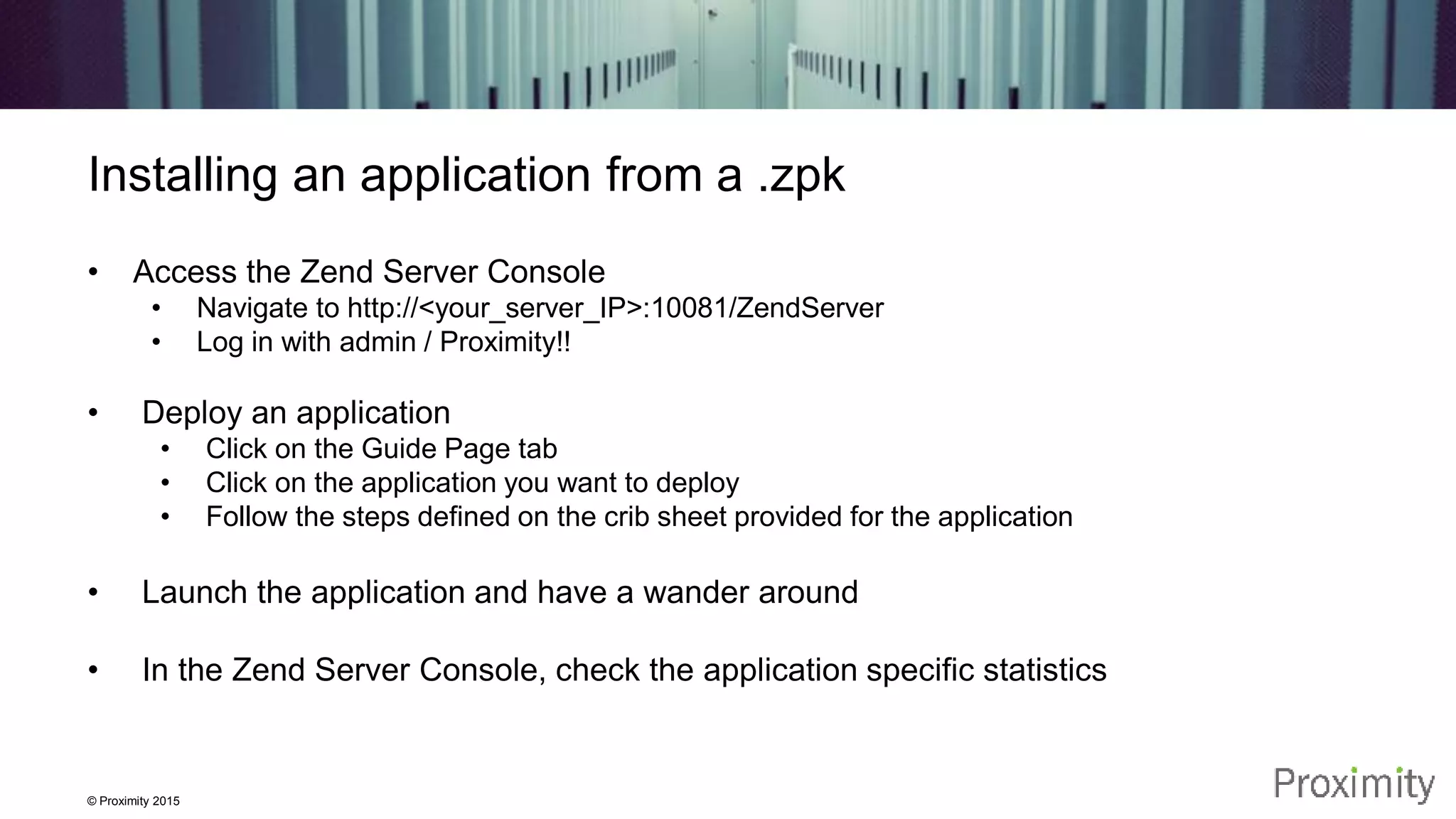 © Proximity 2015 Installing an application from a .zpk • Access the Zend Server Console • Navigate to http://<your_server_IP>:10081/ZendServer • Log in with admin / Proximity!! • Deploy an application • Click on the Guide Page tab • Click on the application you want to deploy • Follow the steps defined on the crib sheet provided for the application • Launch the application and have a wander around • In the Zend Server Console, check the application specific statistics 