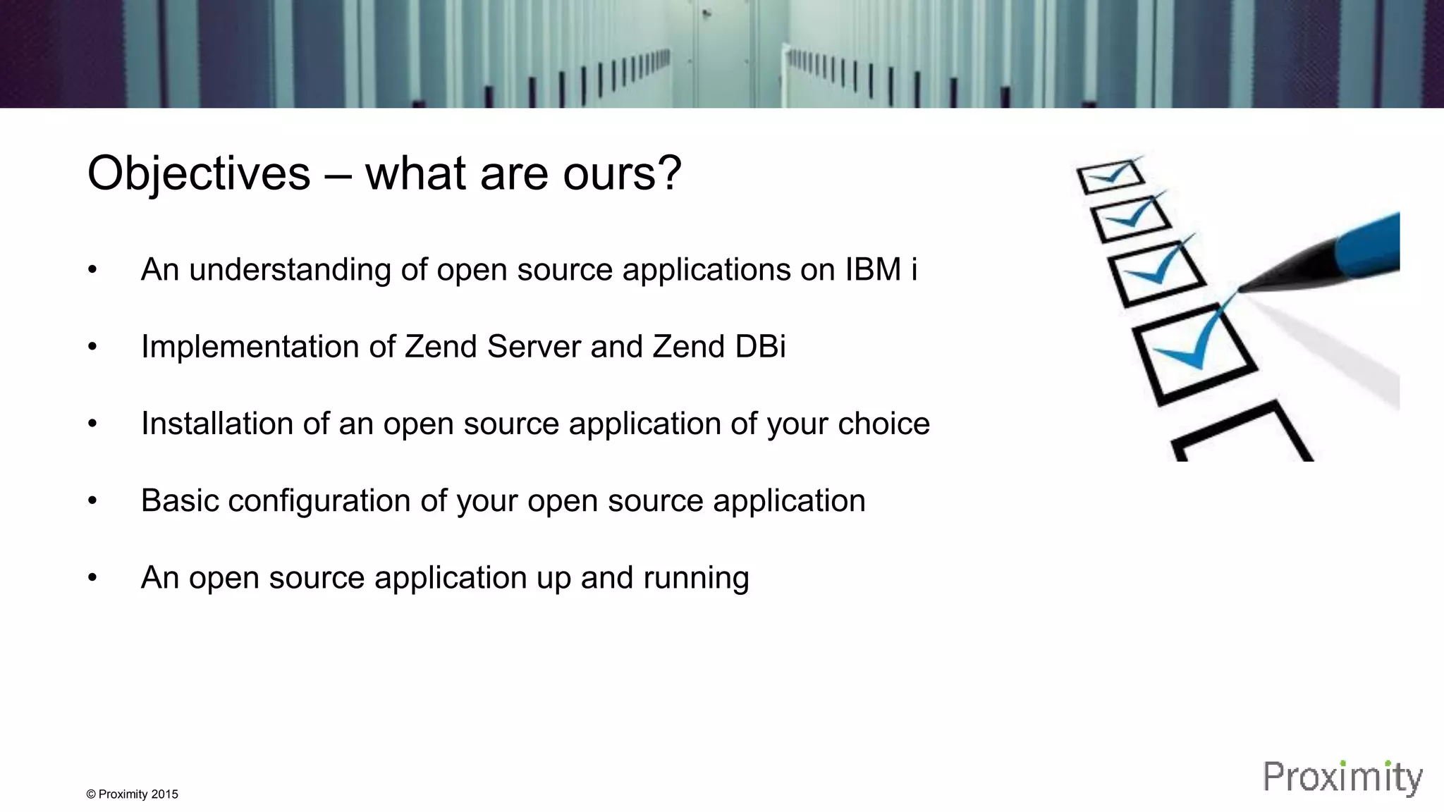 © Proximity 2015 Objectives – what are ours? • An understanding of open source applications on IBM i • Implementation of Zend Server and Zend DBi • Installation of an open source application of your choice • Basic configuration of your open source application • An open source application up and running 