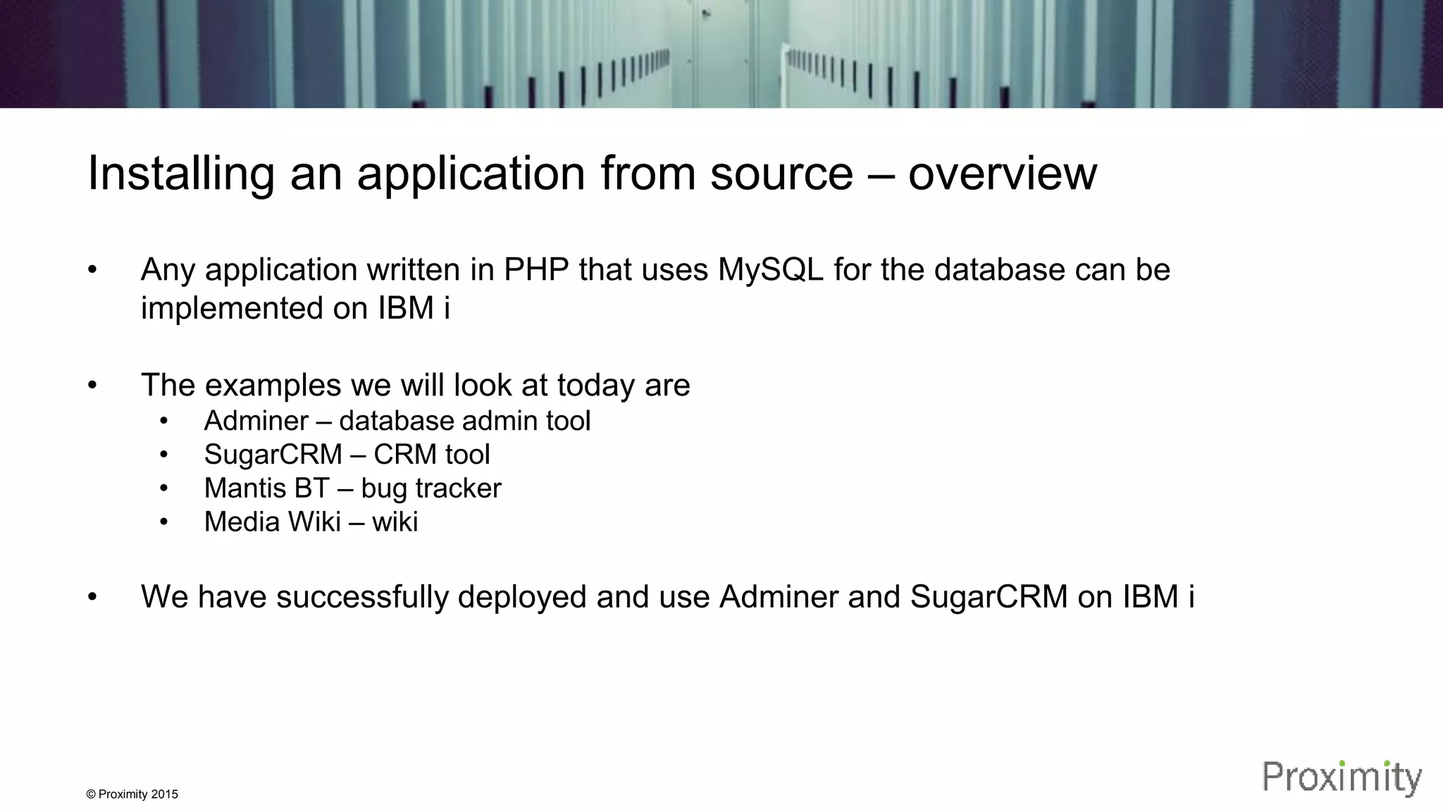 © Proximity 2015 Installing an application from source – overview • Any application written in PHP that uses MySQL for the database can be implemented on IBM i • The examples we will look at today are • Adminer – database admin tool • SugarCRM – CRM tool • Mantis BT – bug tracker • Media Wiki – wiki • We have successfully deployed and use Adminer and SugarCRM on IBM i 