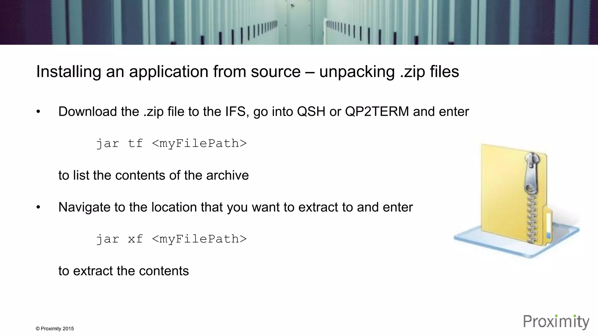 © Proximity 2015 Installing an application from source – unpacking .zip files • Download the .zip file to the IFS, go into QSH or QP2TERM and enter jar tf <myFilePath> to list the contents of the archive • Navigate to the location that you want to extract to and enter jar xf <myFilePath> to extract the contents 