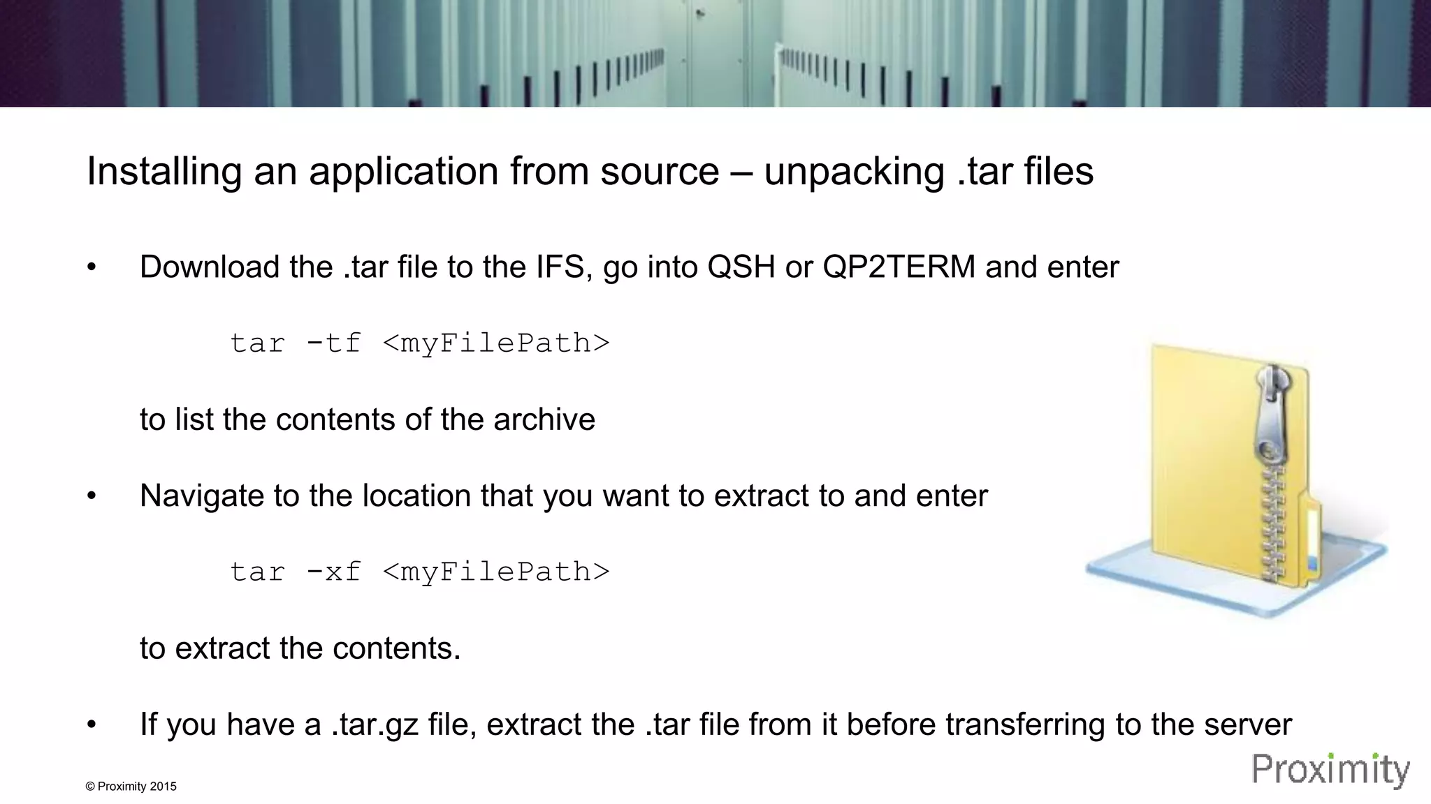 © Proximity 2015 Installing an application from source – unpacking .tar files • Download the .tar file to the IFS, go into QSH or QP2TERM and enter tar -tf <myFilePath> to list the contents of the archive • Navigate to the location that you want to extract to and enter tar -xf <myFilePath> to extract the contents. • If you have a .tar.gz file, extract the .tar file from it before transferring to the server 