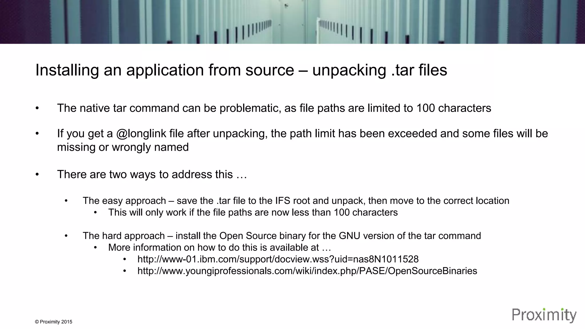 © Proximity 2015 Installing an application from source – unpacking .tar files • The native tar command can be problematic, as file paths are limited to 100 characters • If you get a @longlink file after unpacking, the path limit has been exceeded and some files will be missing or wrongly named • There are two ways to address this … • The easy approach – save the .tar file to the IFS root and unpack, then move to the correct location • This will only work if the file paths are now less than 100 characters • The hard approach – install the Open Source binary for the GNU version of the tar command • More information on how to do this is available at … • http://www-01.ibm.com/support/docview.wss?uid=nas8N1011528 • http://www.youngiprofessionals.com/wiki/index.php/PASE/OpenSourceBinaries 
